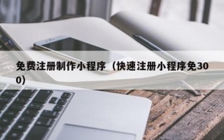 咸宁免费注册制作小程序（快速注册小程序免300）