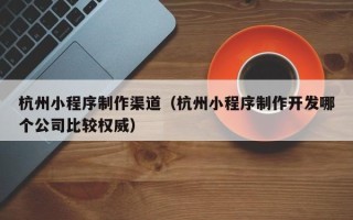咸宁杭州小程序制作渠道（杭州小程序制作开发哪个公司比较权威）