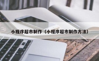 咸宁小程序超市制作（小程序超市制作方法）